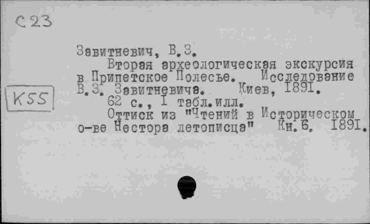 ﻿С 23

Завитневич, В,3.
Вторая археологическая экскурсия в Припетское Полесье. Исследование В. 3. Зэвитневича. Киев, 1891.
62 с., 1 табл.илл.
Оттиск из "Чтений в Историческом о-ве Нестора летописца" Кн.Б. 1891.